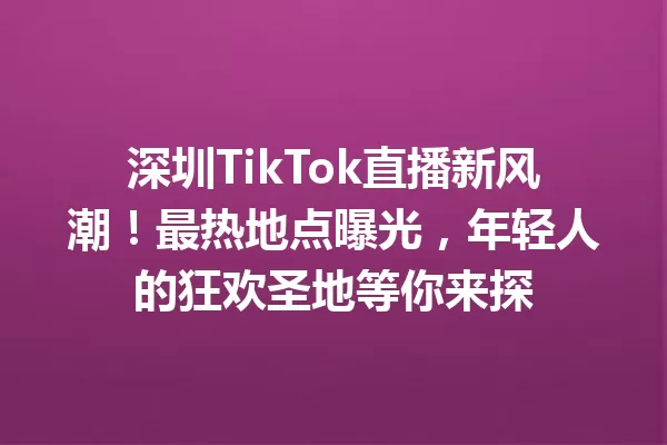 深圳TikTok直播新风潮!最热地点曝光,年轻人的狂欢圣地等你来探 一