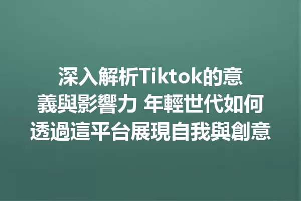 深入解析Tiktok的意義與影響力 年輕世代如何透過這平台展現自我與創意 二