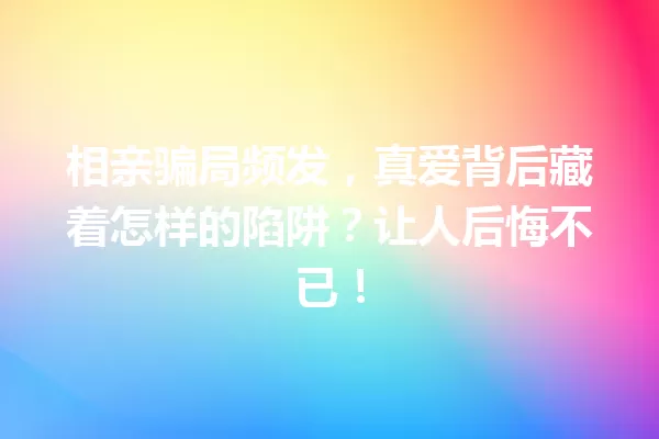 相亲骗局频发,真爱背后藏着怎样的陷阱?让人后悔不已! 一