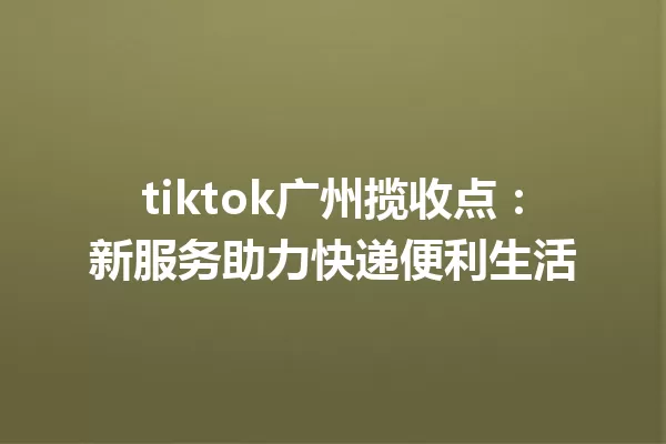 tiktok广州揽收点:新服务助力快递便利生活 一