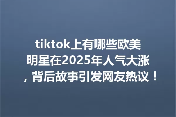 tiktok上有哪些欧美明星在2025年人气大涨,背后故事引发网友热议! 一