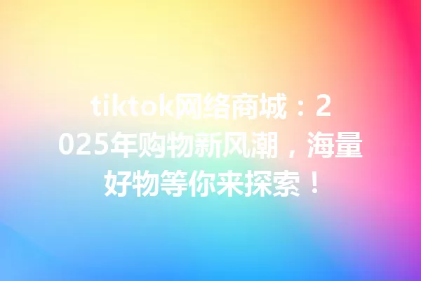tiktok网络商城:2025年购物新风潮,海量好物等你来探索! 一