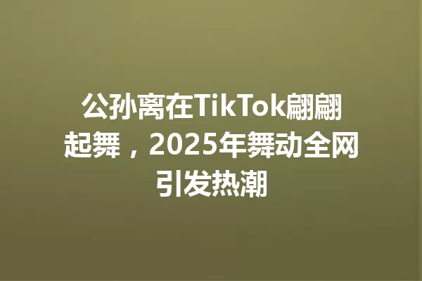 公孙离在TikTok翩翩起舞,2025年舞动全网引发热潮 一