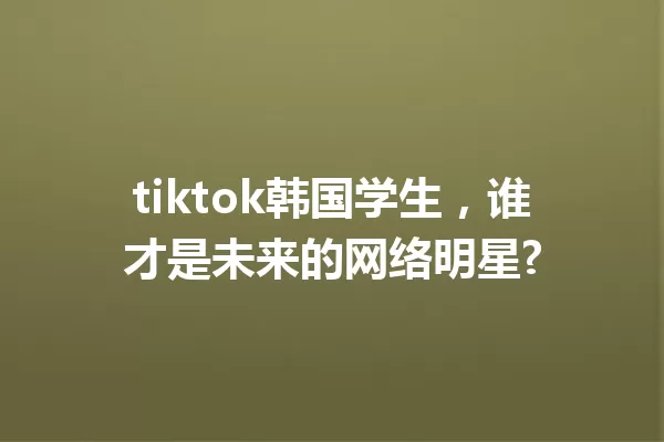 tiktok韩国学生,谁才是未来的网络明星? 一