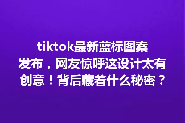 tiktok最新蓝标图案发布,网友惊呼这设计太有创意!背后藏着什么秘密? 二