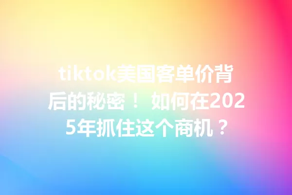tiktok美国客单价背后的秘密! 如何在2025年抓住这个商机? 一