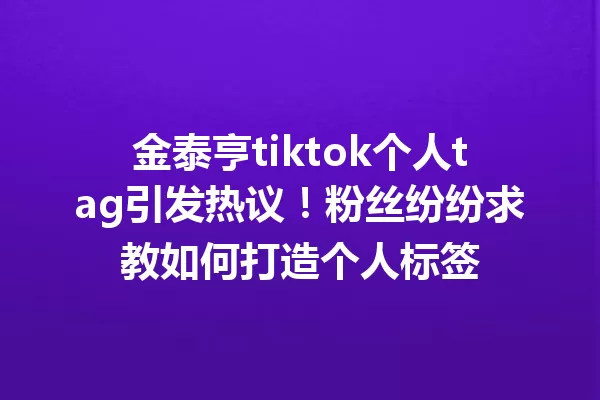 金泰亨tiktok个人tag引发热议!粉丝纷纷求教如何打造个人标签 二