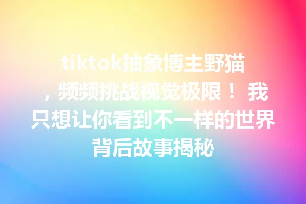 tiktok抽象博主野猫,频频挑战视觉极限! 我只想让你看到不一样的世界背后故事揭秘 一