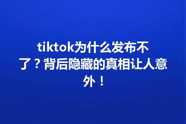 tiktok为什么发布不了?背后隐藏的真相让人意外! 一