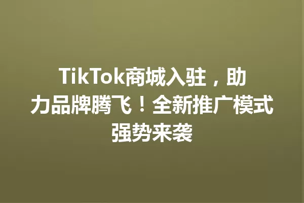TikTok商城入驻,助力品牌腾飞!全新推广模式强势来袭 一