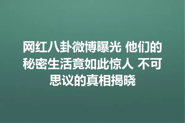 网红八卦微博曝光 他们的秘密生活竟如此惊人 不可思议的真相揭晓 一
