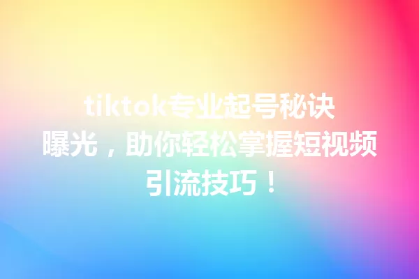 tiktok专业起号秘诀曝光,助你轻松掌握短视频引流技巧! 一