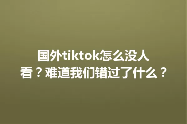 国外tiktok怎么没人看?难道我们错过了什么? 一