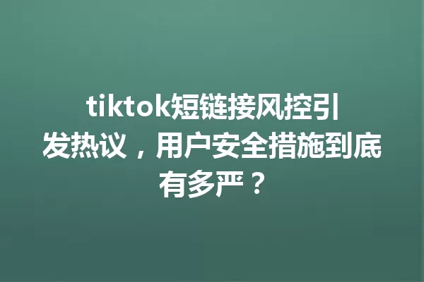 tiktok短链接风控引发热议，用户安全措施到底有多严？ 三