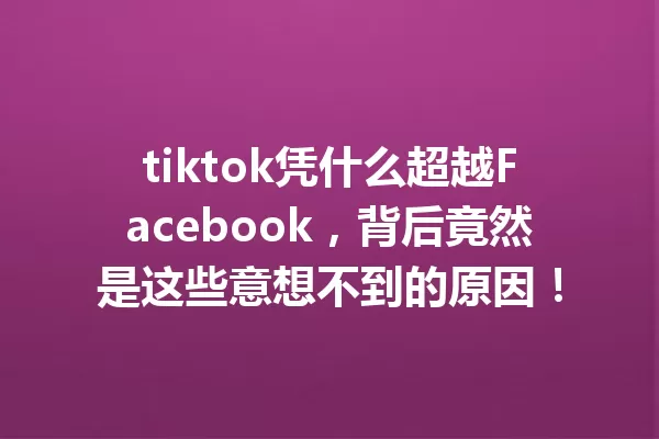 tiktok凭什么超越Facebook,背后竟然是这些意想不到的原因! 一