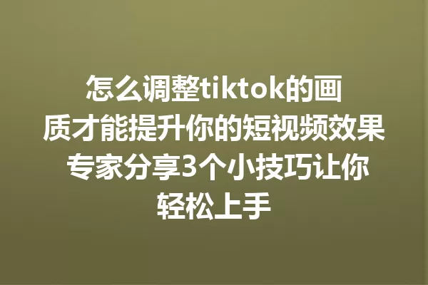 怎么调整tiktok的画质才能提升你的短视频效果 专家分享3个小技巧让你轻松上手 一