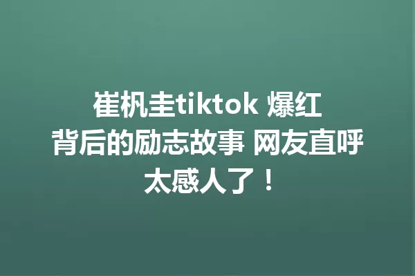 崔杋圭tiktok 爆红背后的励志故事 网友直呼太感人了! 一