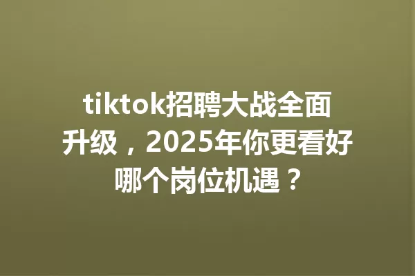 tiktok招聘大战全面升级,2025年你更看好哪个岗位机遇? 二
