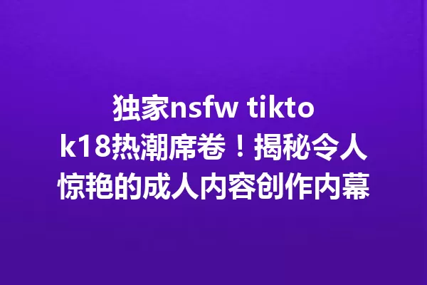 独家nsfw tiktok18热潮席卷!揭秘令人惊艳的成人内容创作内幕 一