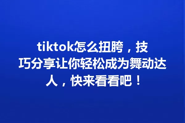 tiktok怎么扭胯,技巧分享让你轻松成为舞动达人,快来看看吧! 一