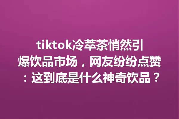 tiktok冷萃茶悄然引爆饮品市场,网友纷纷点赞:这到底是什么神奇饮品? 一
