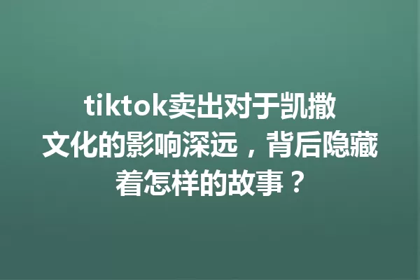 tiktok卖出对于凯撒文化的影响深远,背后隐藏着怎样的故事? 一