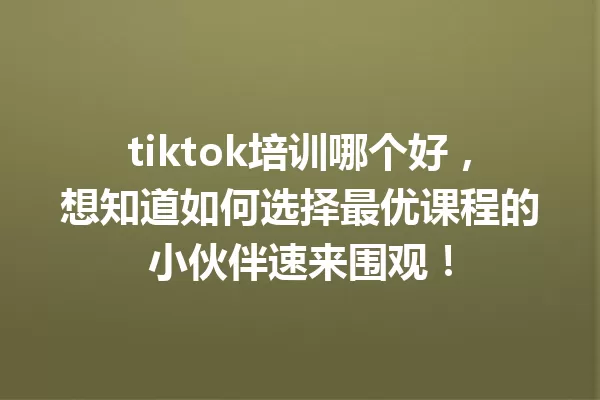 tiktok培训哪个好,想知道如何选择最优课程的小伙伴速来围观! 一