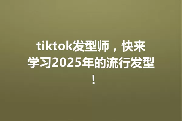 tiktok发型师,快来学习2025年的流行发型! 一