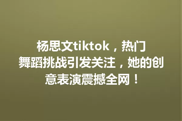 杨思文tiktok,热门舞蹈挑战引发关注,她的创意表演震撼全网! 一