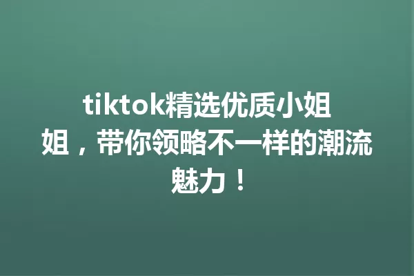 tiktok精选优质小姐姐,带你领略不一样的潮流魅力! 一