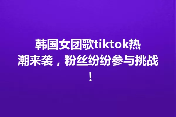 韩国女团歌tiktok热潮来袭,粉丝纷纷参与挑战! 一