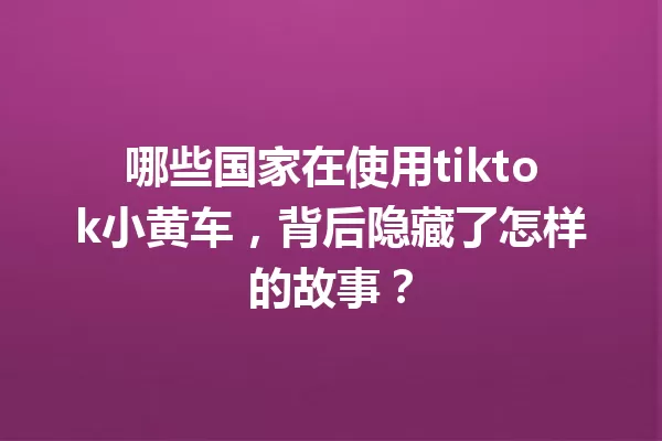 哪些国家在使用tiktok小黄车,背后隐藏了怎样的故事? 一