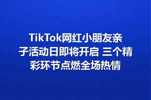 TikTok网红小朋友亲子活动日即将开启 三个精彩环节点燃全场热情 二