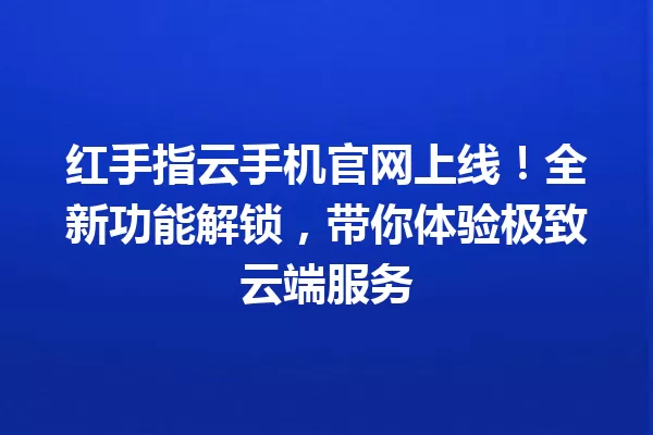 红手指云手机官网上线!全新功能解锁,带你体验极致云端服务 一