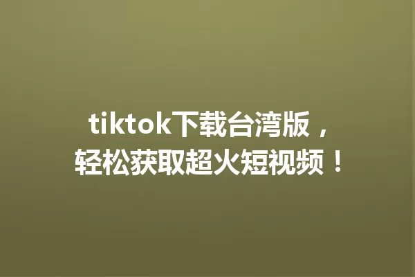 tiktok下载台湾版,轻松获取超火短视频! 一