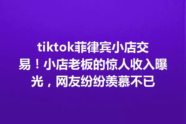 tiktok菲律宾小店交易!小店老板的惊人收入曝光,网友纷纷羡慕不已 一