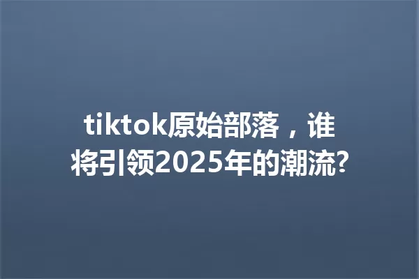 tiktok原始部落,谁将引领2025年的潮流? 一