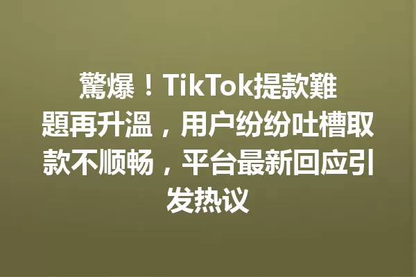 驚爆!TikTok提款難題再升溫,用户纷纷吐槽取款不顺畅,平台最新回应引发热议 二