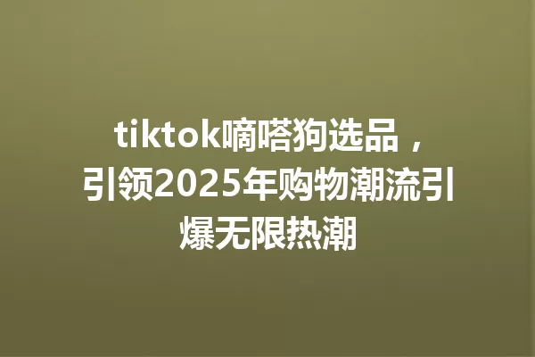 tiktok嘀嗒狗选品,引领2025年购物潮流引爆无限热潮 一