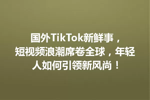 国外TikTok新鲜事,短视频浪潮席卷全球,年轻人如何引领新风尚! 一