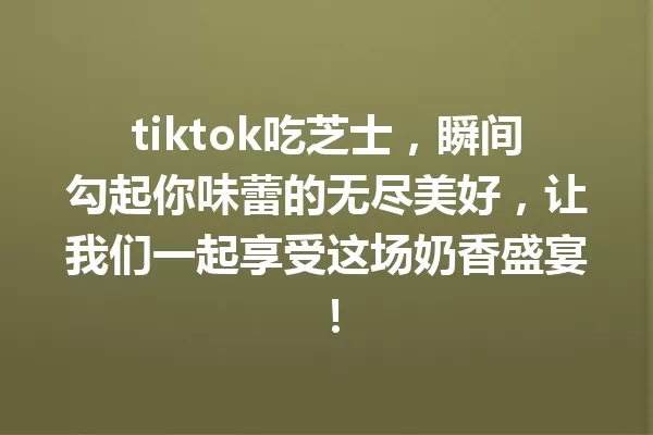 tiktok吃芝士,瞬间勾起你味蕾的无尽美好,让我们一起享受这场奶香盛宴! 一