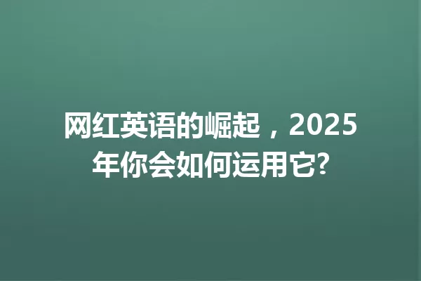 网红英语的崛起,2025年你会如何运用它? 一