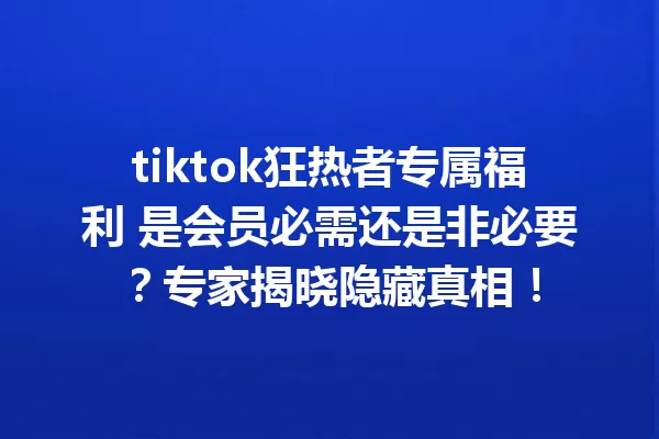 tiktok狂热者专属福利 是会员必需还是非必要?专家揭晓隐藏真相! 二
