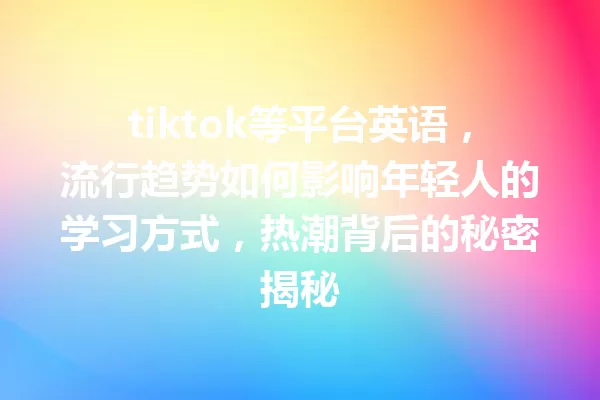 tiktok等平台英语,流行趋势如何影响年轻人的学习方式,热潮背后的秘密揭秘 一