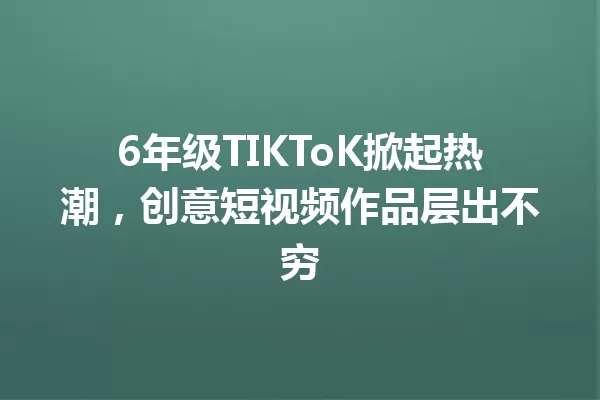 6年级TIKToK掀起热潮,创意短视频作品层出不穷 一