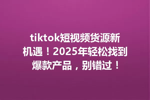tiktok短视频货源新机遇!2025年轻松找到爆款产品,别错过! 一