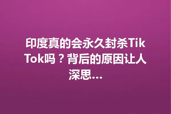 印度真的会永久封杀TikTok吗?背后的原因让人深思… 一