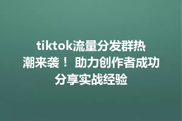 tiktok流量分发群热潮来袭! 助力创作者成功分享实战经验 一