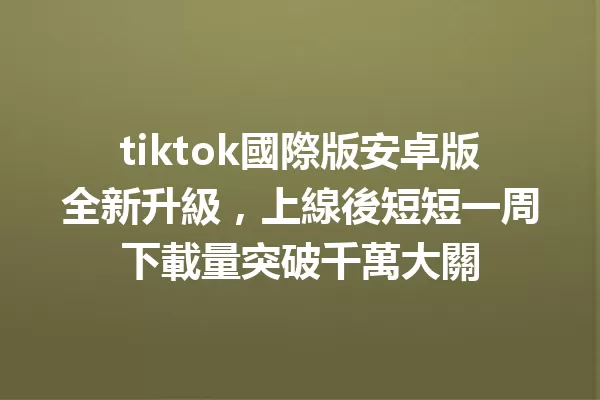 tiktok國際版安卓版全新升級,上線後短短一周下載量突破千萬大關 二