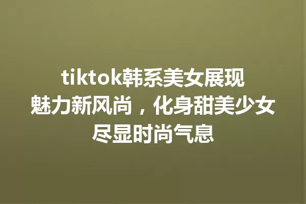 tiktok韩系美女展现魅力新风尚,化身甜美少女尽显时尚气息 一